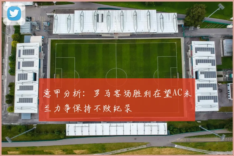 意甲分析：罗马客场胜利在望AC米兰力争保持不败纪录