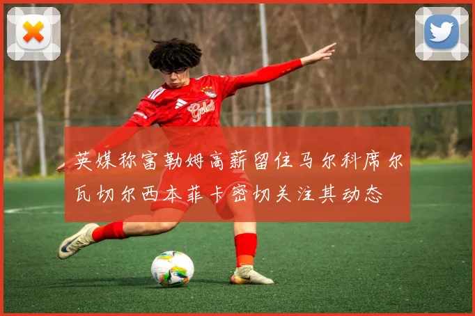 英媒称富勒姆高薪留住马尔科席尔瓦切尔西本菲卡密切关注其动态