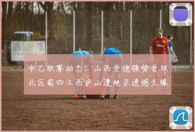 中乙联赛动态：山西崇德强势晋级北区前四江西庐山遭绝杀遗憾无缘南区前四