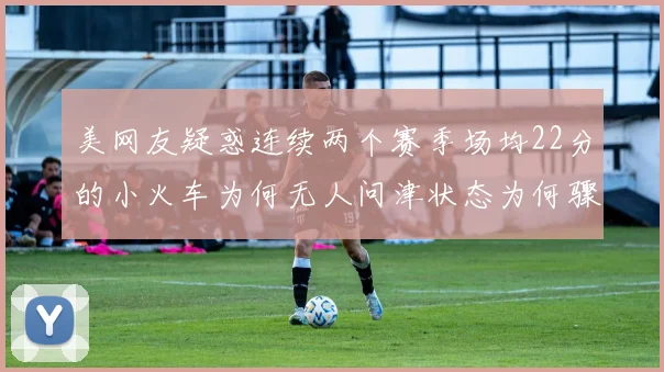 美网友疑惑连续两个赛季场均22分的小火车为何无人问津状态为何骤降