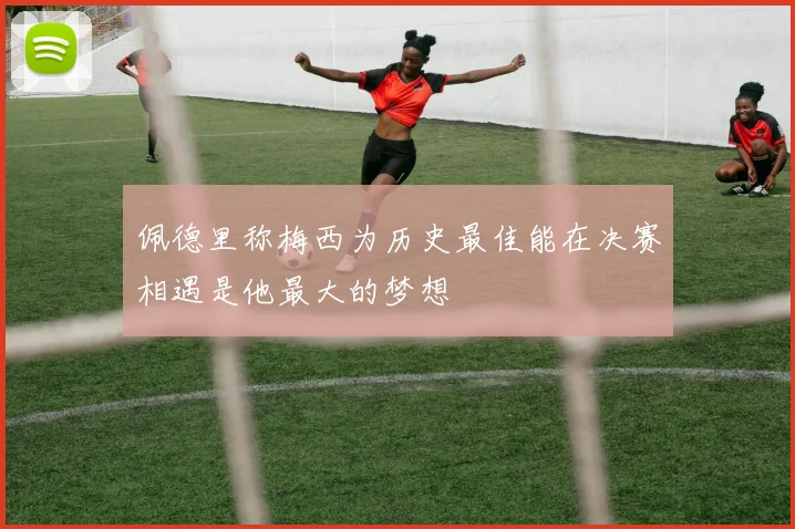 佩德里称梅西为历史最佳能在决赛相遇是他最大的梦想