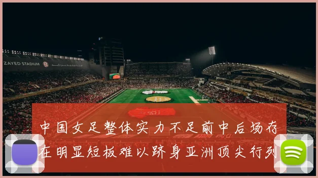 中国女足整体实力不足前中后场存在明显短板难以跻身亚洲顶尖行列