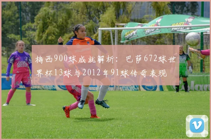 梅西900球成就解析：巴萨672球世界杯13球与2012年91球传奇表现