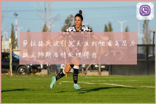 萨拉赫风波引发关注利物浦高层力挺主帅斯洛特处理得当