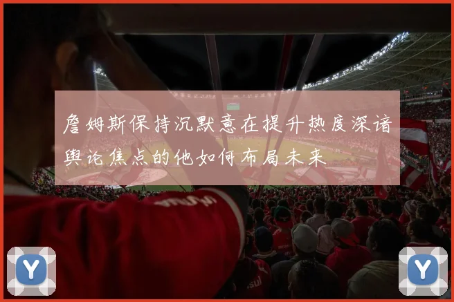 詹姆斯保持沉默意在提升热度深谙舆论焦点的他如何布局未来