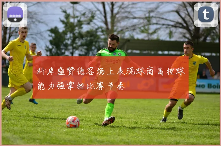 科库盛赞德容场上表现球商高控球能力强掌控比赛节奏