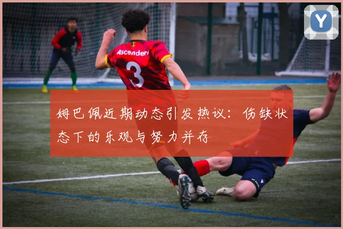 姆巴佩近期动态引发热议：伤缺状态下的乐观与努力并存