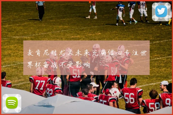 麦肯尼对尤文未来充满信心专注世界杯备战不受影响