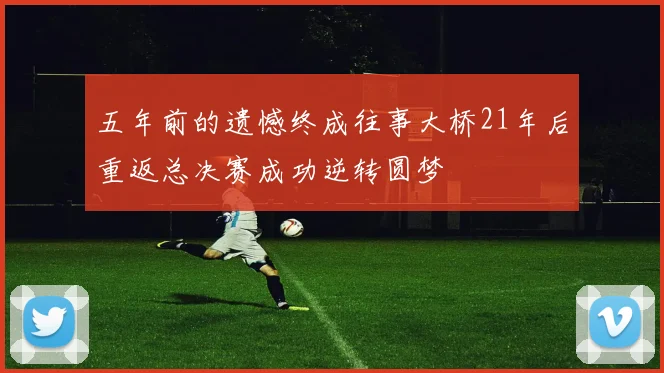 五年前的遗憾终成往事大桥21年后重返总决赛成功逆转圆梦