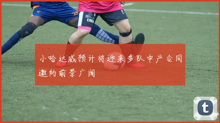 小哈达威预计将迎来多队中产合同邀约前景广阔