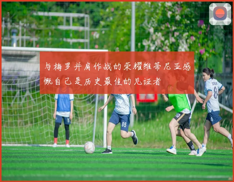 与梅罗并肩作战的荣耀维蒂尼亚感慨自己是历史最佳的见证者