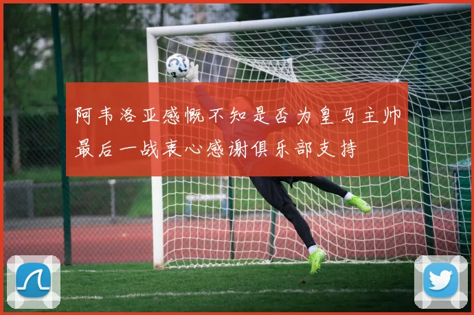 阿韦洛亚感慨不知是否为皇马主帅最后一战衷心感谢俱乐部支持