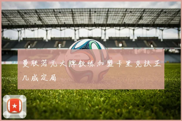 曼联若无大牌教练加盟卡里克扶正几成定局