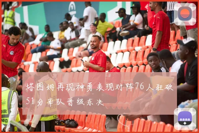 塔图姆再现神勇表现对阵76人狂砍51分率队晋级东决