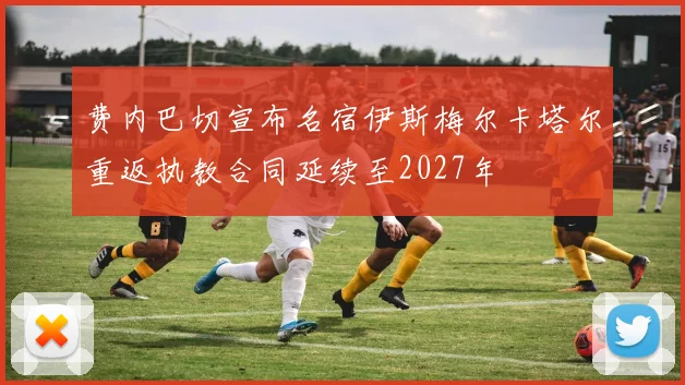 费内巴切宣布名宿伊斯梅尔卡塔尔重返执教合同延续至2027年