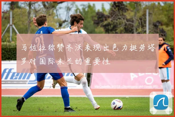 马佐拉称赞齐沃表现出色力挺劳塔罗对国际米兰的重要性