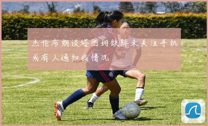 杰伦布朗谈塔图姆缺阵未关注手机或有人通知我情况