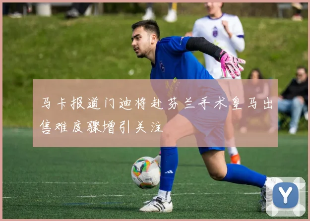 马卡报道门迪将赴芬兰手术皇马出售难度骤增引关注