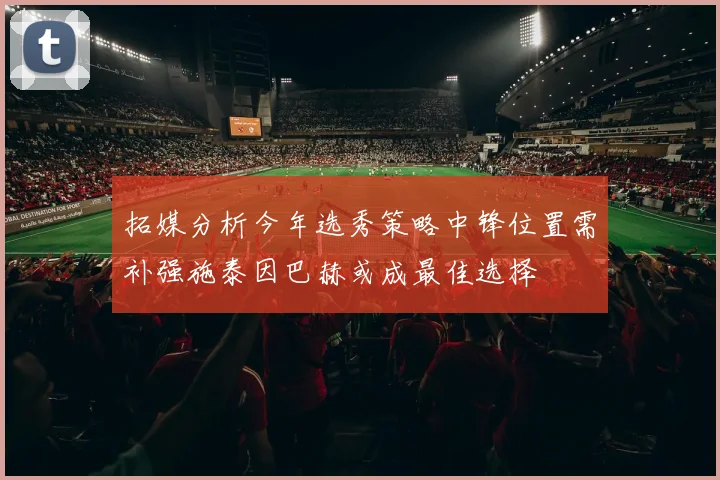 拓媒分析今年选秀策略中锋位置需补强施泰因巴赫或成最佳选择