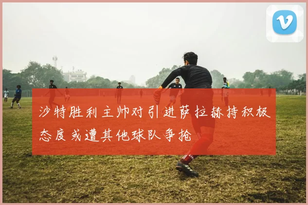 沙特胜利主帅对引进萨拉赫持积极态度或遭其他球队争抢